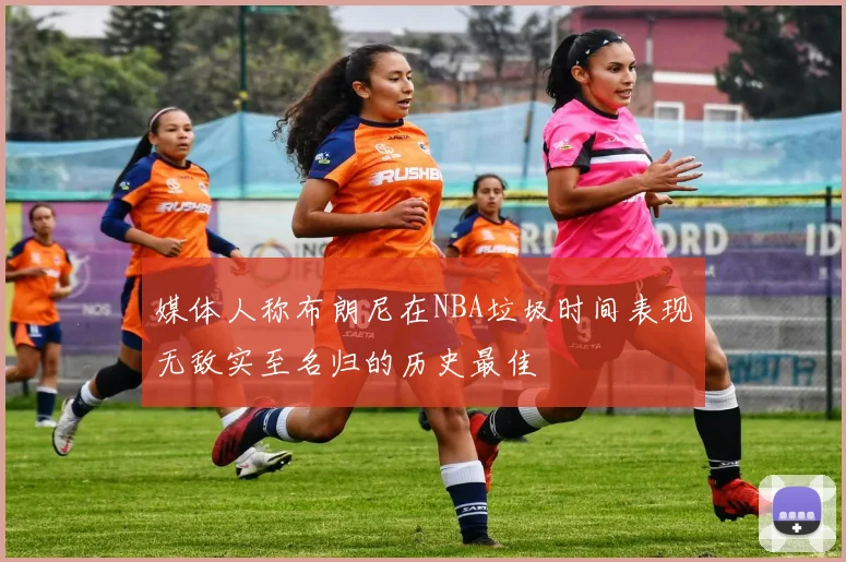 媒体人称布朗尼在NBA垃圾时间表现无敌实至名归的历史最佳