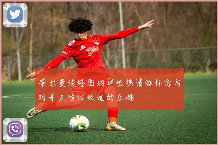 蒂尔曼谈塔图姆训练热情称怀念与对手互喷垃圾话的乐趣