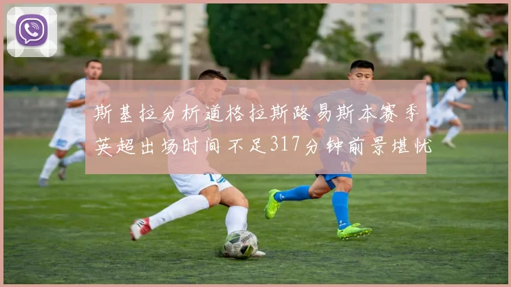 斯基拉分析道格拉斯路易斯本赛季英超出场时间不足317分钟前景堪忧