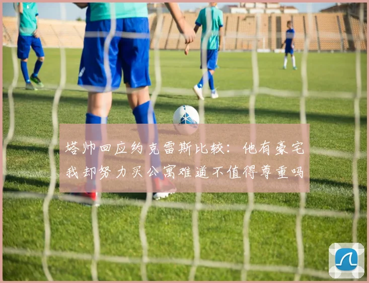 塔帅回应约克雷斯比较：他有豪宅我却努力买公寓难道不值得尊重吗