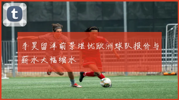李昊留洋前景堪忧欧洲球队报价与薪水大幅缩水