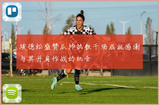 埃德松盛赞瓜帅执教千场成就感谢与其并肩作战的机会