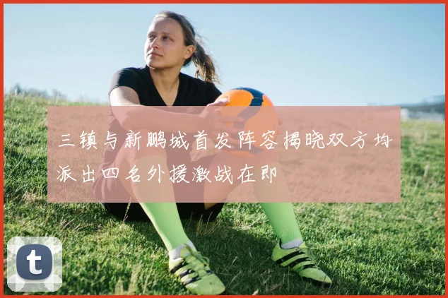 三镇与新鹏城首发阵容揭晓双方均派出四名外援激战在即