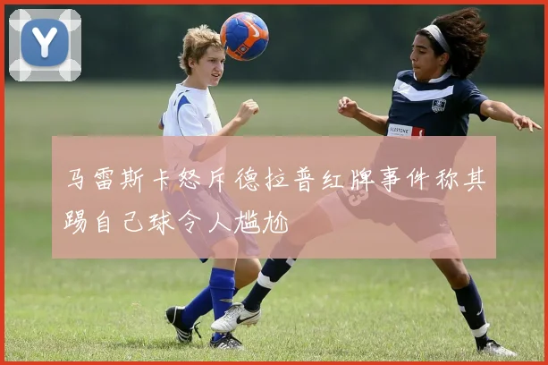 马雷斯卡怒斥德拉普红牌事件称其踢自己球令人尴尬