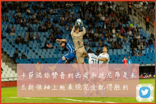 卡萨诺称赞普利西奇和迈尼昂是米兰新领袖上轮表现完全配得胜利