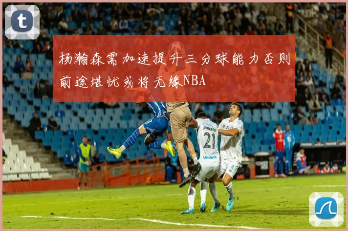 杨瀚森需加速提升三分球能力否则前途堪忧或将无缘NBA