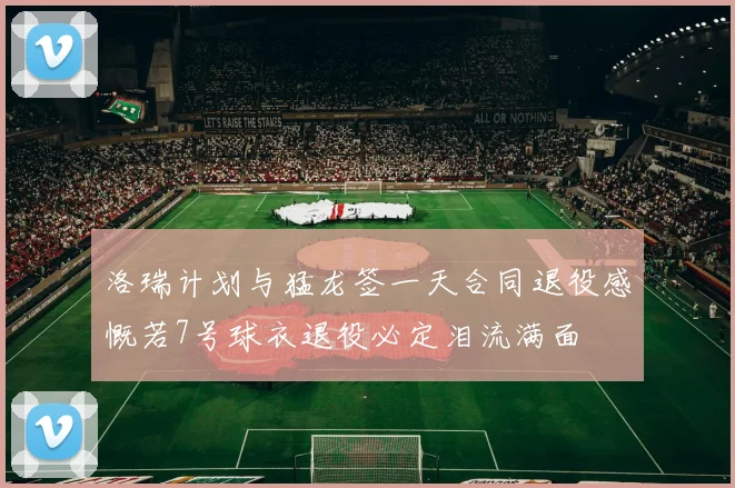 洛瑞计划与猛龙签一天合同退役感慨若7号球衣退役必定泪流满面