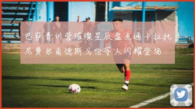 巴萨青训营璀璨星辰盘点通卡拉托尼费尔南德斯戈伦等人闪耀登场
