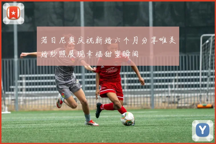 若日尼奥庆祝新婚六个月分享唯美婚纱照展现幸福甜蜜瞬间