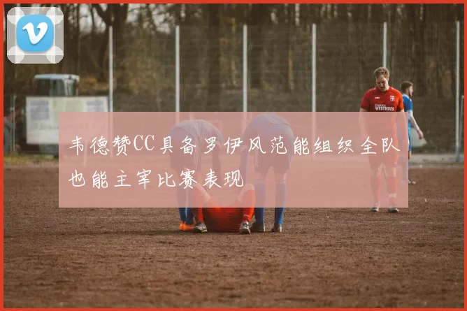 韦德赞CC具备罗伊风范能组织全队也能主宰比赛表现