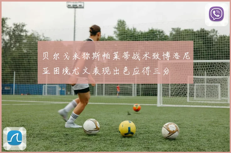 贝尔戈米称斯帕莱蒂战术致博洛尼亚困境尤文表现出色应得三分