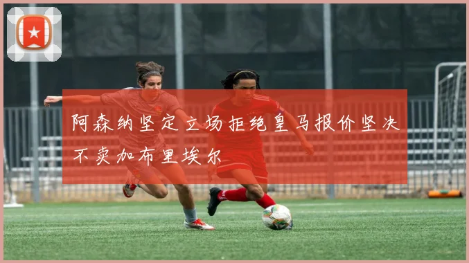 阿森纳坚定立场拒绝皇马报价坚决不卖加布里埃尔